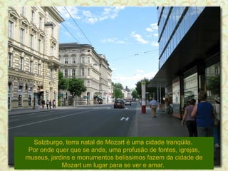 Salzburgo, terra natal de Mozart é uma cidade tranqüila.  Por onde quer que se ande, uma profusão de fontes, igrejas, museus, jardins e monumentos belíssimos fazem da cidade de Mozart um lugar para se ver e amar.  