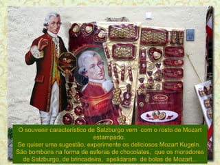 O souvenir característico de Salzburgo vem  com o rosto de Mozart estampado.  Se quiser uma sugestão, experimente os deliciosos Mozart Kugeln.  São bombons na forma de esferas de chocolates,  que os moradores de Salzburgo, de brincadeira,  apelidaram  de bolas de Mozart... 