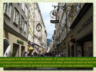 A Gegraidegasse é a mais famosa rua da cidade.  É quase como um shopping ao ar livre.  Sua principal característica são os ornamentos de metal, pendendo sobre as fachadas,  e que indicam o tipo de atividade desempenhada em cada estabelecimento 