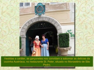 Vestidas a caráter, as garçonetes nos convidam a saborear as delícias da
cozinha Austríaca, no restaurante St. Peter, situado no Monastério de São
Pedro.

 
