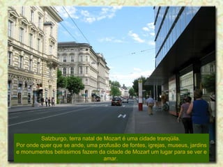 Salzburgo, terra natal de Mozart é uma cidade tranqüila.
Por onde quer que se ande, uma profusão de fontes, igrejas, museus, jardins
e monumentos belíssimos fazem da cidade de Mozart um lugar para se ver e
amar.

 