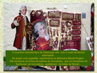 O souvenir característico de Salzburgo vem com o rosto de Mozart
estampado.
Se quiser uma sugestão, experimente os deliciosos Mozart Kugeln.
São bombons na forma de esferas de chocolates, que os moradores de
Salzburgo, de brincadeira, apelidaram de bolas de Mozart...

 