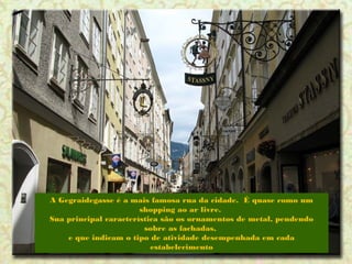 A Gegraidegasse é a mais famosa rua da cidade. É quase como um
shopping ao ar livre.
Sua principal característica são os ornamentos de metal, pendendo
sobre as fachadas,
e que indicam o tipo de atividade desempenhada em cada
estabelecimento

 