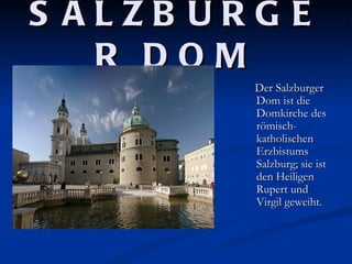 S ALZB URG E
   R DOM
         Der Salzburger
         Dom ist die
         Domkirche des
         römisch-
         katholischen
         Erzbistums
         Salzburg; sie ist
         den Heiligen
         Rupert und
         Virgil geweiht.
 