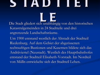 S TA D TTE I
    LE
Die Stadt gliedert sich unabhängig von den historischen
Katastralgemeinden in 24 Stadtteile und drei
angrenzende Landschaftsräume.
Um 1900 entstand westlich der Altstadt der Stadtteil
Riedenburg. Auf dem Gebiet der abgerissenen
rechtsufrigen Bastionen und Kasernen bildete sich das
Andräviertel (Neustadt). Westlich des Hauptbahnhofes
entstand der Stadtteil Elisabeth-Vorstadt. Im Nordteil
von Mülln entwickelte sich der Stadtteil Lehen.
 