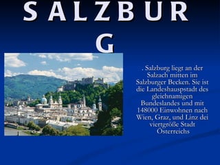 S ALZB UR
    G
        . Salzburg liegt an der
           Salzach mitten im
      Salzburger Becken. Sie ist
      die Landeshauspstadt des
             gleichnamigen
       Bundeslandes und mit
      148000 Einwohnen nach
      Wien, Graz, und Linz dei
            viertgröße Stadt
               Österreichs
 
