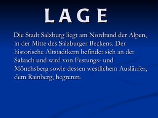 LAG E
Die Stadt Salzburg liegt am Nordrand der Alpen,
in der Mitte des Salzburger Beckens. Der
historische Altstadtkern befindet sich an der
Salzach und wird von Festungs- und
Mönchsberg sowie dessen westlichem Ausläufer,
dem Rainberg, begrenzt.
 