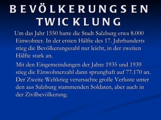 B E VÖ L K E R U N G S E N
     T W IC K L U N G
Um das Jahr 1550 hatte die Stadt Salzburg etwa 8.000
Einwohner. In der ersten Hälfte des 17. Jahrhunderts
stieg die Bevölkerungszahl nur leicht, in der zweiten
Hälfte stark an.
Mit den Eingemeindungen der Jahre 1935 und 1939
stieg die Einwohnerzahl dann sprunghaft auf 77.170 an.
Der Zweite Weltkrieg verursachte große Verluste unter
den aus Salzburg stammenden Soldaten, aber auch in
der Zivilbevölkerung.
 