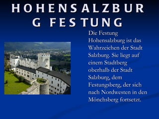HOHENS ALZB UR
  G F E S TU N G
         Die Festung
         Hohensalzburg ist das
         Wahrzeichen der Stadt
         Salzburg. Sie liegt auf
         einem Stadtberg
         oberhalb der Stadt
         Salzburg, dem
         Festungsberg, der sich
         nach Nordwesten in den
         Mönchsberg fortsetzt.
 