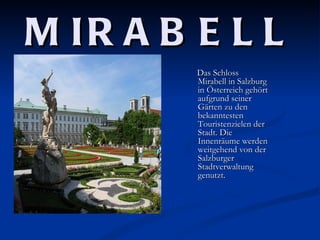 M IR A B E L L
         Das Schloss
         Mirabell in Salzburg
         in Österreich gehört
         aufgrund seiner
         Gärten zu den
         bekanntesten
         Touristenzielen der
         Stadt. Die
         Innenräume werden
         weitgehend von der
         Salzburger
         Stadtverwaltung
         genutzt.
 