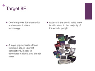 Target 8F:Demand grows for information and communications technologyA large gap separates those with high-speed Internet connections, mostly in developed nations, and dial-up usersAccess to the World Wide Web is still closed to the majority of the world’s people
