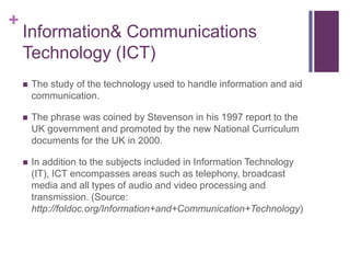 Information & Communications Technology (ICT)The study of the technology used to handle information and aid communication. The phrase was coined by Stevenson in his 1997 report to the UK government and promoted by the new National Curriculum documents for the UK in 2000.In addition to the subjects included in Information Technology (IT), ICT encompasses areas such as telephony, broadcast media and all types of audio and video processing and transmission. (Source: http://foldoc.org/Information+and+Communication+Technology)