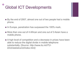 Global ICT DevelopmentsBy the end of 2007, almost one out of two people had a mobile phone.In Europe, penetration has surpassed the 100% mark.More than one out of 4 African and one out of 3 Asian have a mobile phone.A high level of competition and a decrease in prices have been able to reduce the digital divide in mobile telephone substantially. (Source: http://www.itu.int/ITU-D/ict/statistics/ict/index.html)