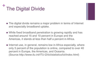 The Digital DivideThe digital divide remains a major problem in terms of Internet and especially broadband uptake.While fixed broadband penetration is growing rapidly and has reached around 15 and 10 percent in Europe and the Americas, it stands at less than half a percent in Africa.Internet use, in general, remains low in Africa especially, where only 5 percent of the population is online, compared to over 40 percent in Europe, the Americas, and Oceania. (Source:http://www.itu.int/ITU-D/ict/statistics/ict/index.html)