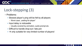 Lock-stepping (3)
 Problems:
 Slowest player’s ping will be felt by all players
 Worst case: „waiting for player“
 Input delay is noticeable
 Usually covered by animation, audio prompt etc.
 Difficult to handle drop-out / late join
  only suitable for very limited number of players!
 