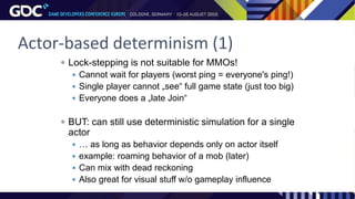 Actor-based determinism (1)
 Lock-stepping is not suitable for MMOs!
 Cannot wait for players (worst ping = everyone's ping!)
 Single player cannot „see“ full game state (just too big)
 Everyone does a „late Join“
 BUT: can still use deterministic simulation for a single
actor
 … as long as behavior depends only on actor itself
 example: roaming behavior of a mob (later)
 Can mix with dead reckoning
 Also great for visual stuff w/o gameplay influence
 
