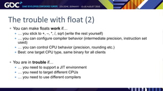 The trouble with float (2)
 You can make floats work if…
 … you stick to +, –, *, /, sqrt (write the rest yourself)
 … you can configure compiler behavior (intermediate precision, instruction set
used)
 … you can control CPU behavior (precision, rounding etc.)
 Best: one target CPU type, same binary for all clients
 You are in trouble if…
 … you need to support a JIT environment
 … you need to target different CPUs
 … you need to use different compilers
 