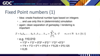 Fixed Point numbers (1)
 Idea: create fractional number type based on integers
 … and use only this in (deterministic) simulation
 again: clean separation of gameplay / rendering is
important
 e.g. 110.010
= 1*22 + 1*21 + 0*20 + 0*2-1 + 1*2-2 +0*2-3
= 1*4 + 1*2 + 0*1 + 0*0,5 + 1*0,25 + 0*0,125
= 6,25
 