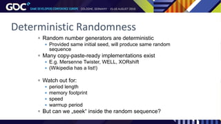 Deterministic Randomness
 Random number generators are deterministic
 Provided same initial seed, will produce same random
sequence
 Many copy-paste-ready implementations exist
 E.g. Mersenne Twister, WELL, XORshift
 (Wikipedia has a list!)
 Watch out for:
 period length
 memory footprint
 speed
 warmup period
 But can we „seek“ inside the random sequence?
 