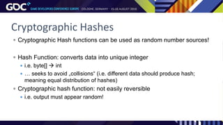 Cryptographic Hashes
 Cryptographic Hash functions can be used as random number sources!
 Hash Function: converts data into unique integer
 i.e. byte[]  int
 … seeks to avoid „collisions“ (i.e. different data should produce hash;
meaning equal distribution of hashes)
 Cryptographic hash function: not easily reversible
 i.e. output must appear random!
 