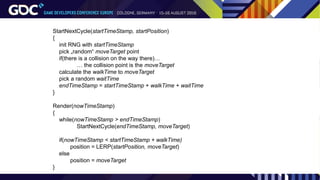 StartNextCycle(startTimeStamp, startPosition)
{
init RNG with startTimeStamp
pick „random“ moveTarget point
if(there is a collision on the way there)…
… the collision point is the moveTarget
calculate the walkTime to moveTarget
pick a random waitTime
endTimeStamp = startTimeStamp + walkTime + waitTime
}
Render(nowTimeStamp)
{
while(nowTimeStamp > endTimeStamp)
StartNextCycle(endTimeStamp, moveTarget)
if(nowTimeStamp < startTimeStamp + walkTime)
position = LERP(startPosition, moveTarget)
else
position = moveTarget
}
 