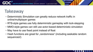 Takeaway
 Deterministic Simulation can greatly reduce network traffic in
online/multiplayer games
 RTS-style games use fully deterministic gameplay with lock-stepping
 MMO-style games can still use actor-based deterministic simulation
 May have to use fixed point instead of float
 Hash functions are great for „randomness“ (including seekable random
sequences!)
 
