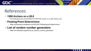 References
 1500 Archers on a 28.8
 http://www.gamasutra.com/view/feature/131503/1500_archers_on_a_288_network_.php
 Floating-Point Determinism
 https://randomascii.wordpress.com/2013/07/16/floating-point-determinism/
 List of random number generators
 https://en.wikipedia.org/wiki/List_of_random_number_generators
 
