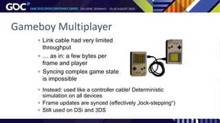 Gameboy Multiplayer
 Link cable had very limited
throughput
 … as in: a few bytes per
frame and player
 Syncing complex game state
is impossible
 Instead: used like a controller cable! Deterministic
simulation on all devices
 Frame updates are synced (effectively „lock-stepping“)
 Still used on DSi and 3DS
 