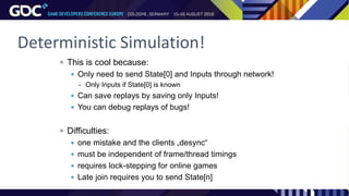 Deterministic Simulation!
 This is cool because:
 Only need to send State[0] and Inputs through network!
 Only Inputs if State[0] is known
 Can save replays by saving only Inputs!
 You can debug replays of bugs!
 Difficulties:
 one mistake and the clients „desync“
 must be independent of frame/thread timings
 requires lock-stepping for online games
 Late join requires you to send State[n]
 