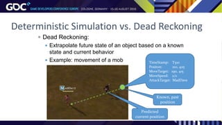  Dead Reckoning:
 Extrapolate future state of an object based on a known
state and current behavior
 Example: movement of a mob TimeStamp: T510
Positon: 210, 425
MoveTarget: 190, 415
MoveSpeed: 2/s
AttackTarget: MadDave
Predicted
current position
Known, past
position
Deterministic Simulation vs. Dead Reckoning
 