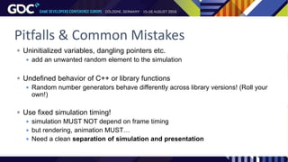 Pitfalls & Common Mistakes
 Uninitialized variables, dangling pointers etc.
 add an unwanted random element to the simulation
 Undefined behavior of C++ or library functions
 Random number generators behave differently across library versions! (Roll your
own!)
 Use fixed simulation timing!
 simulation MUST NOT depend on frame timing
 but rendering, animation MUST…
 Need a clean separation of simulation and presentation
 