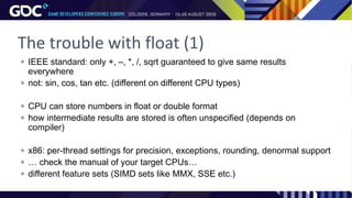 The trouble with float (1)
 IEEE standard: only +, –, *, /, sqrt guaranteed to give same results
everywhere
 not: sin, cos, tan etc. (different on different CPU types)
 CPU can store numbers in float or double format
 how intermediate results are stored is often unspecified (depends on
compiler)
 x86: per-thread settings for precision, exceptions, rounding, denormal support
 … check the manual of your target CPUs…
 different feature sets (SIMD sets like MMX, SSE etc.)
 