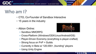 Who am I?
 CTO, Co-Founder of Sandbox Interactive
 15 years in the industry
 Albion Online:
 Sandbox MMORPG
 Cross-Platform (Windows/OSX/Linux/Android/iOS)
 Player-Driven Economy (everything is player-crafted)
 Strong focus on PvP + Guilds
 Currently in Beta w/ 120.000+ „founding“ players
 Using Unity Engine
 