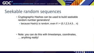 Seekable random sequences
 Cryptographic Hashes can be used to build seekable
random number generators!
 because Hash(i) is random, even if i = {0,1,2,3,4,5… n}
 Note: you can do this with timestamps, coordinates,
… anything really!
 