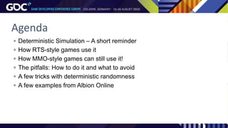 Agenda
 Deterministic Simulation – A short reminder
 How RTS-style games use it
 How MMO-style games can still use it!
 The pitfalls: How to do it and what to avoid
 A few tricks with deterministic randomness
 A few examples from Albion Online
 