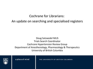 Cochrane for Librarians: 
An update on searching and specialised registers 
Doug Salzwedel MLIS 
Trials Search Coordinator 
Cochrane Hypertension Review Group 
Department of Anesthesiology, Pharmacology & Therapeutics 
University of British Columbia 
 