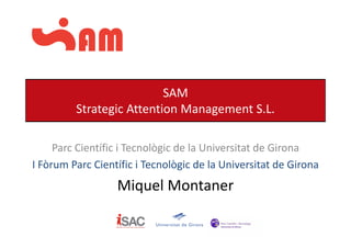 SAM
                          Str
         Strategic Attention Management S.L.

     Parc Científic i Tecnològic de la Universitat de Girona
                             g
I Fòrum Parc Científic i Tecnològic de la Universitat de Girona
                  Miquel Montaner
                  Mi   lM
 