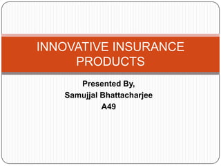 Presented By, Samujjal Bhattacharjee A49 INNOVATIVE INSURANCE PRODUCTS 