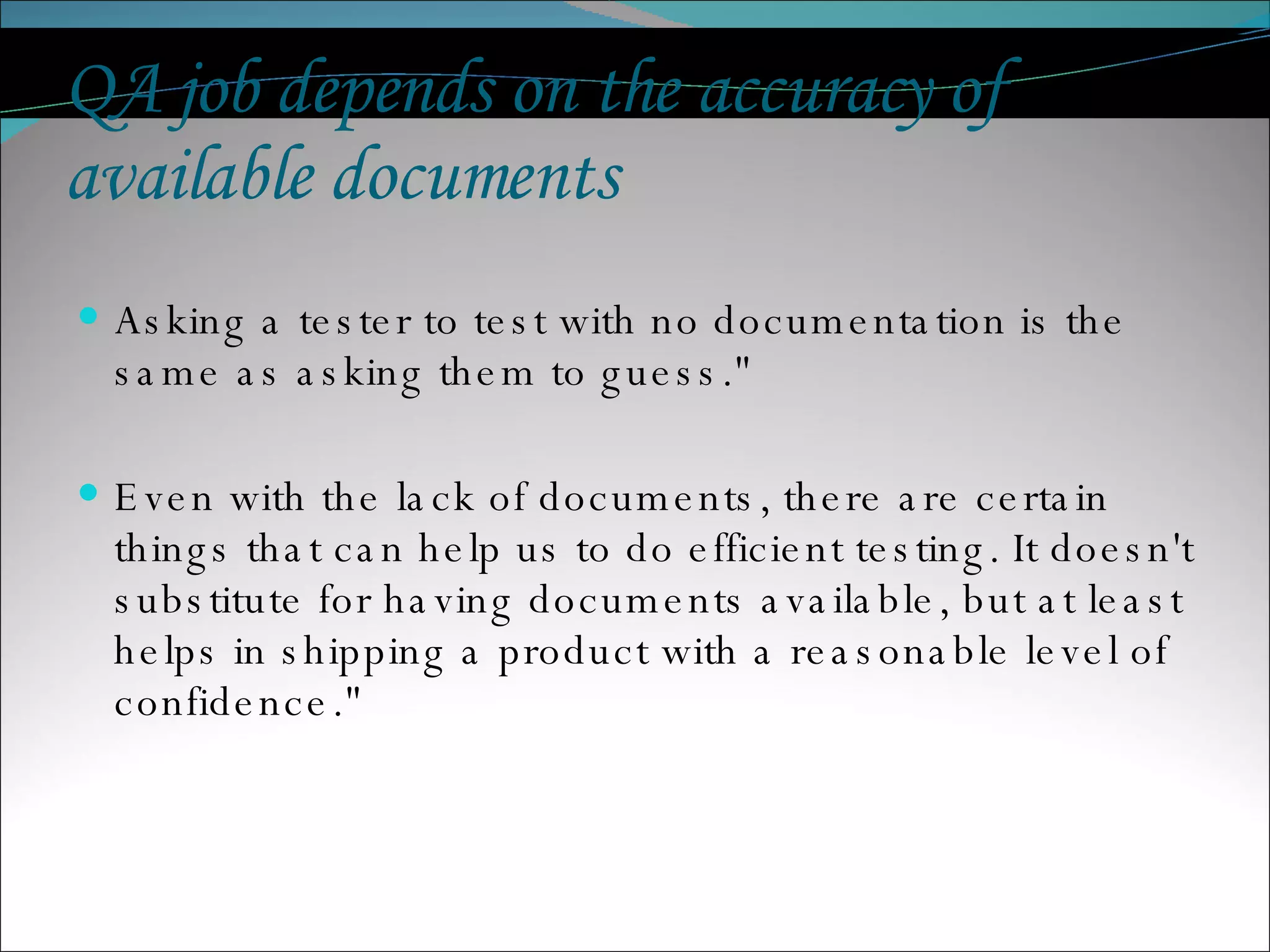 QA job depends on the accuracy of available documents Asking a tester to test with no documentation is the same as asking them to guess.&quot;  Even with the lack of documents, there are certain things that can help us to do efficient testing. It doesn't substitute for having documents available, but at least helps in shipping a product with a reasonable level of confidence.&quot;  