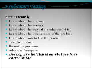 Exploratory Testing:  Simultaneously: Learn about the product Learn about the market Learn about the ways the product could fail Learn about the weaknesses of the product Learn about how to test the product Test the product Report the problems Advocate for repairs Develop new tests based on what you have learned so far 