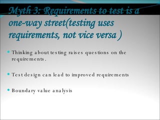 Myth 3: Requirements to test is a one-way street(testing uses requirements, not vice versa ) Thinking about testing raises questions on the requirements. Test design can lead to improved requirements Boundary value analysis 