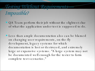 Testing Without Requirements—Impossible?  QA Team perform their job without the slightest clue of what the application under test is supposed to do. Less than ample documentation also can be blamed on changing user requirements, on-the-fly development, legacy systems for which documentation is lost or destroyed, and extremely large or expansive systems. "A large system may not be documented well enough for the tester to form complete test scenarios."  