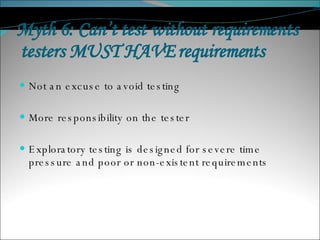 Myth 6: Can’t test without requirements  testers MUST HAVE requirements  Not an excuse to avoid testing More responsibility on the tester Exploratory testing is designed for severe time pressure and poor or non-existent requirements 
