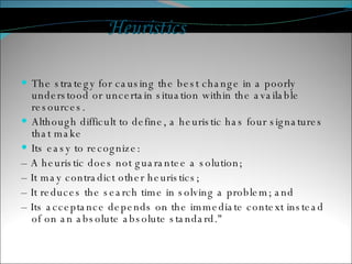 Heuristics The strategy for causing the best change in a poorly understood or uncertain situation within the available resources. Although difficult to define, a heuristic has four signatures that make Its easy to recognize: –  A heuristic does not guarantee a solution; –  It may contradict other heuristics; –  It reduces the search time in solving a problem; and –  Its acceptance depends on the immediate context instead of on an absolute absolute standard." 