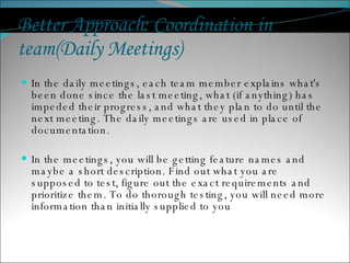 Better Approach: Coordination in team(Daily Meetings)  In the daily meetings, each team member explains what's been done since the last meeting, what (if anything) has impeded their progress, and what they plan to do until the next meeting. The daily meetings are used in place of documentation.  In the meetings, you will be getting feature names and maybe a short description. Find out what you are supposed to test, figure out the exact requirements and prioritize them. To do thorough testing, you will need more information than initially supplied to you 