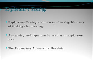 Exploratory Testing : Exploratory Testing is not a way of testing; It's a way of thinking about testing. Any testing technique can be used in an exploratory way. The Exploratory Approach is Heuristic 
