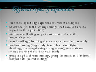 “ Hunches” (past bug experiences, recent changes) invariance (tests that change things that should have no impact on the application) interference (finding ways to interrupt or divert the program’s path) error handling (checking that errors are handled correctly) troubleshooting (bug analysis (such as simplifying, clarifying, or strengthening a bug report), test variance when checking that a bug was fixed) group insights (brainstorming, group discussions of related components, paired testing) Different styles of exploration 