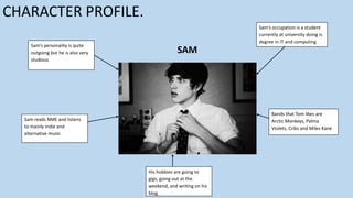CHARACTER PROFILE.
Sam’s personality is quite
outgoing but he is also very
studious

Sam’s occupation is a student
currently at university doing is
degree in IT and computing

SAM

Bands that Tom likes are
Arctic Monkeys, Palma
Violets, Cribs and Miles Kane

Sam reads NME and listens
to mainly indie and
alternative music

His hobbies are going to
gigs, going out at the
weekend, and writing on his
blog

 