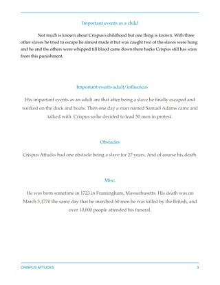Important events as a child
Not much is known about Crispus's childhood but one thing is known. With three
other slaves he tried to escape he almost made it but was caught two of the slaves were hung
and he and the others were whipped till blood came down there backs Crispus still has scars
from this punishment.



Important events adult/inﬂuences
His important events as an adult are that after being a slave he ﬁnally escaped and
worked on the dock and boats. Then one day a man named Samuel Adams came and
talked with Crispus so he decided to lead 50 men in protest.


Obstacles
Crispus Attucks had one obstacle being a slave for 27 years. And of course his death.


Misc.
He was born sometime in 1723 in Framingham, Massachusetts. His death was on
March 5,1770 the same day that he marched 50 men he was killed by the British, and
over 10,000 people attended his funeral.




CRISPUS ATTUCKS

3

 