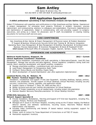 Sam Antley
1505 Baxter  Johnson City, TN
423-262-8670 or 409-539-0628  santley@sprintmail.com
EMR Application Specialist
A skilled professional specializing in Epic Anesthesia Analysis and Epic Optime Analysis
Skilled IT Professional with expertise and certifications in in Epic Anesthesia and Epic Optime. Experienced
in project management for enterprise level projects. Proficient in problem resolution, process
improvement and communicating solutions to colleagues and stakeholders. Practiced in implementation
and maintenance of applications. Adept in communicating with and providing support to company
executives, and acting as a liaison for physicians and IT staff. Accomplished in creating training
documents for technical staff and end users.
CORE COMPETENCIES
Epic Anesthesia  Epic Optime  Project Management  Physician Liaison  Problem Resolution
IT Support  Business Infrastructure Security  End User Training  OR Device Integration
Operating Room Case Management  Data Management  Workflow Development  Communication
Business Process Improvement  Inventory Management  Oracle  Peoplesoft  SAP
DHCP Console  Microsoft Office  Languages: English, Spanish, German, Italian, French
EXPERIENCES AND ACHIEVEMENTS
Wellmont Health Systems, Kingsport, TN 2012 – Current
Clinical Application Coordinator--Anesthesia
Administer device integration coordination and build specializing in Datacaptor/Capsule. Lead OR Case
Management. Manage user security and data migration. Ensure regulatory compliance during build and
testing. Direct reporting development and signoff workflow compliance.
 Manage anesthesia workflow; coordinated build with physicians
 Lead Project Management for Perioperative Build Tasks
 Configure Status Boards and Workflow Engine Rules
 Direct development of System Optimization plan after application implementation
Lockheed Martin, City, St. Webster, TX 2009 – 2012
GHG Position: Technical Support Rep III
Installation, troubleshoot and support IT End User Equipment, including desktops, laptops, printers,
monitors and peripherals. Provide support of Virtual Desktops (Virtual Machines) including security
(access), connectivity, testing, upgrades, and application installs.
 Support Clients in Windows 7, Vista, XP, 2000 and Mac OS X
 Design technical and end user training documentation for Virtual Desktops
 Provide IT Project leadership on an as needed basis, including project documentation
 Maintain Disaster Recovery Plans/Documentation for Virtual Desktop Interface.
UTMB-EHN, Galveston, TX 2007 – 2008
Network Support Specialist II
 Provide Installation, Remediation, Patching and Support of IT End User Equipment, including PCs,
Laptops, Printers, Monitors and Peripherals.
 Managed all IT issues in the Prison Hospital, including acting as the IT liaison helping the Medical
Director identify and eliminate bottlenecks, recurring issues, Electronic Medical Record
improvements and requests.
 Provided Video Conferencing and Remote IP based medical testing equipment support for
statewide system.
 Primary point of contact for Texas Department of Corrections on all TDCJ IT issues.
 Maintained equipment inventory
 